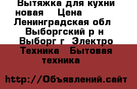 Вытяжка для кухни новая  › Цена ­ 5 500 - Ленинградская обл., Выборгский р-н, Выборг г. Электро-Техника » Бытовая техника   